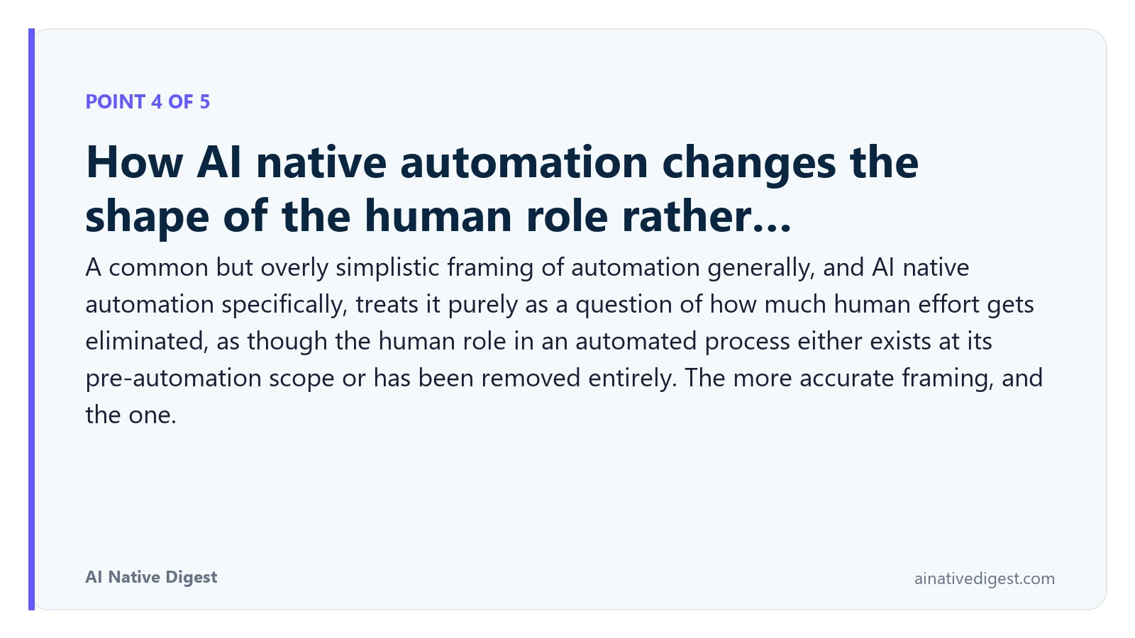 Point 4 of 5: How AI native automation changes the shape of the human role rather…. A common but overly simplistic framing of automation generally, and AI native automation specifically, treats it purely as a question of how much human effort gets eliminated, as though the human role in an automated process either exists at its pre-automation scope or has been removed entirely. The more accurate framing, and the one. ainativedigest.com