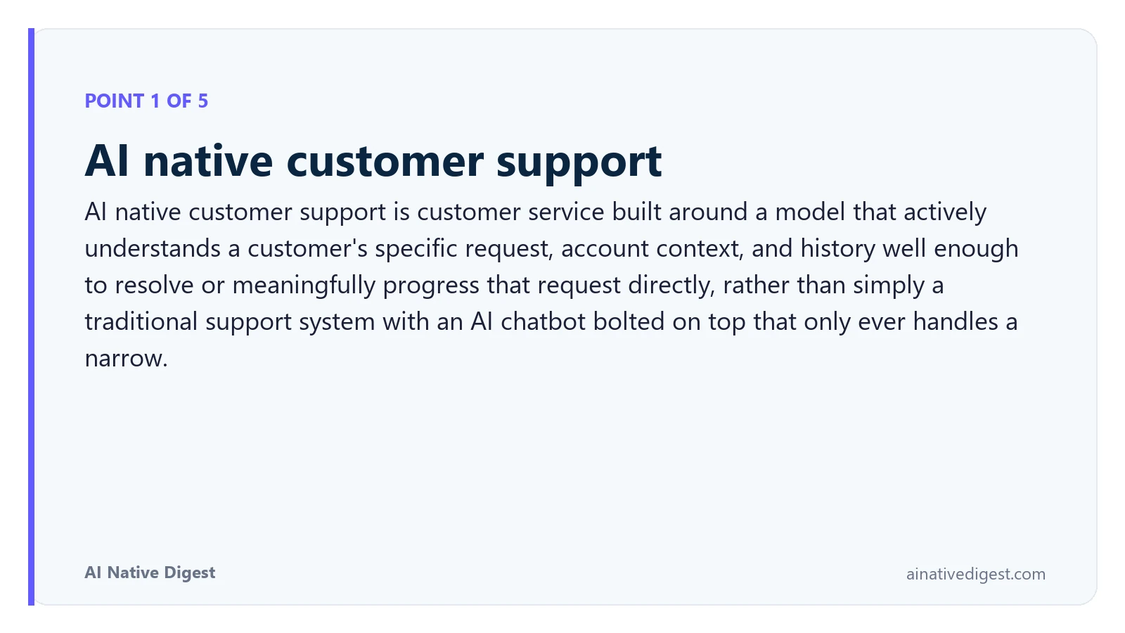 Point 1 of 5: AI native customer support. AI native customer support is customer service built around a model that actively understands a customer's specific request, account context, and history well enough to resolve or meaningfully progress that request directly, rather than simply a traditional support system with an AI chatbot bolted on top that only ever handles a narrow. ainativedigest.com