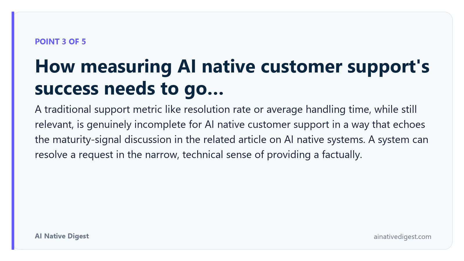 Point 3 of 5: How measuring AI native customer support's success needs to go…. A traditional support metric like resolution rate or average handling time, while still relevant, is genuinely incomplete for AI native customer support in a way that echoes the maturity-signal discussion in the related article on AI native systems. A system can resolve a request in the narrow, technical sense of providing a factually. ainativedigest.com