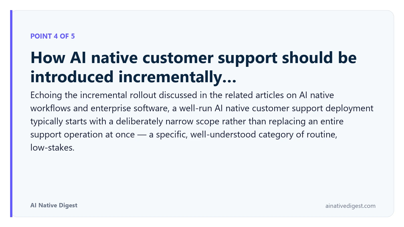 Point 4 of 5: How AI native customer support should be introduced incrementally…. Echoing the incremental rollout discussed in the related articles on AI native workflows and enterprise software, a well-run AI native customer support deployment typically starts with a deliberately narrow scope rather than replacing an entire support operation at once — a specific, well-understood category of routine, low-stakes. ainativedigest.com