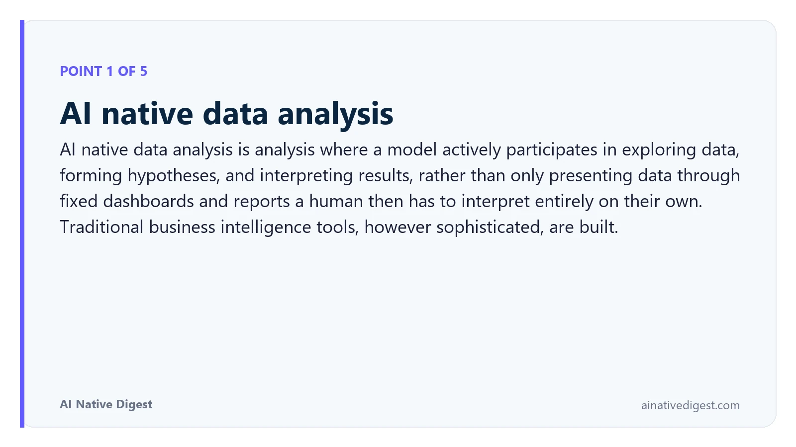 Point 1 of 5: AI native data analysis. AI native data analysis is analysis where a model actively participates in exploring data, forming hypotheses, and interpreting results, rather than only presenting data through fixed dashboards and reports a human then has to interpret entirely on their own. Traditional business intelligence tools, however sophisticated, are built. ainativedigest.com