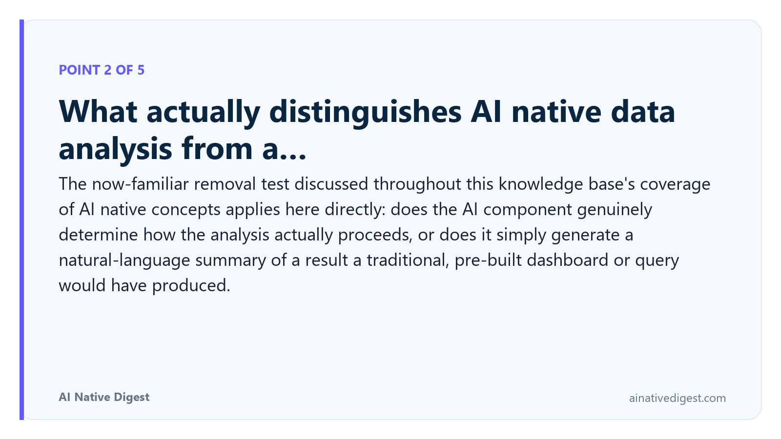 Point 2 of 5: What actually distinguishes AI native data analysis from a…. The now-familiar removal test discussed throughout this knowledge base's coverage of AI native concepts applies here directly: does the AI component genuinely determine how the analysis actually proceeds, or does it simply generate a natural-language summary of a result a traditional, pre-built dashboard or query would have produced. ainativedigest.com