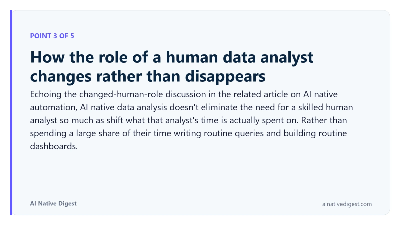 Point 3 of 5: How the role of a human data analyst changes rather than disappears. Echoing the changed-human-role discussion in the related article on AI native automation, AI native data analysis doesn't eliminate the need for a skilled human analyst so much as shift what that analyst's time is actually spent on. Rather than spending a large share of their time writing routine queries and building routine dashboards. ainativedigest.com