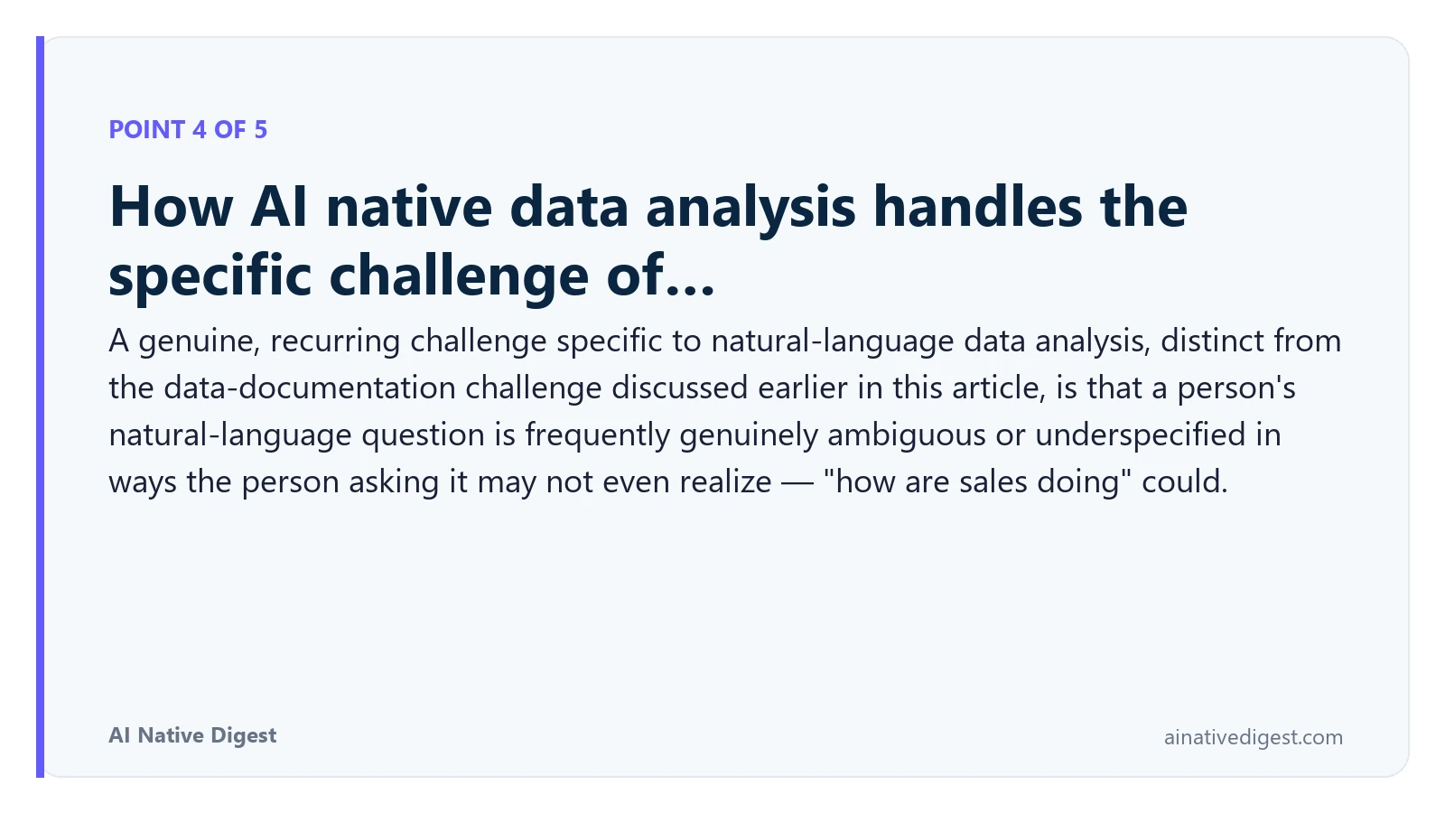 Point 4 of 5: How AI native data analysis handles the specific challenge of…. A genuine, recurring challenge specific to natural-language data analysis, distinct from the data-documentation challenge discussed earlier in this article, is that a person's natural-language question is frequently genuinely ambiguous or underspecified in ways the person asking it may not even realize — "how are sales doing" could. ainativedigest.com