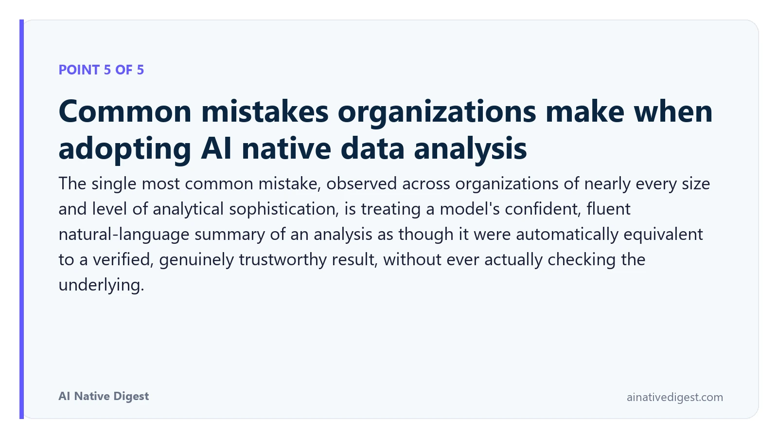Point 5 of 5: Common mistakes organizations make when adopting AI native data analysis. The single most common mistake, observed across organizations of nearly every size and level of analytical sophistication, is treating a model's confident, fluent natural-language summary of an analysis as though it were automatically equivalent to a verified, genuinely trustworthy result, without ever actually checking the underlying. ainativedigest.com