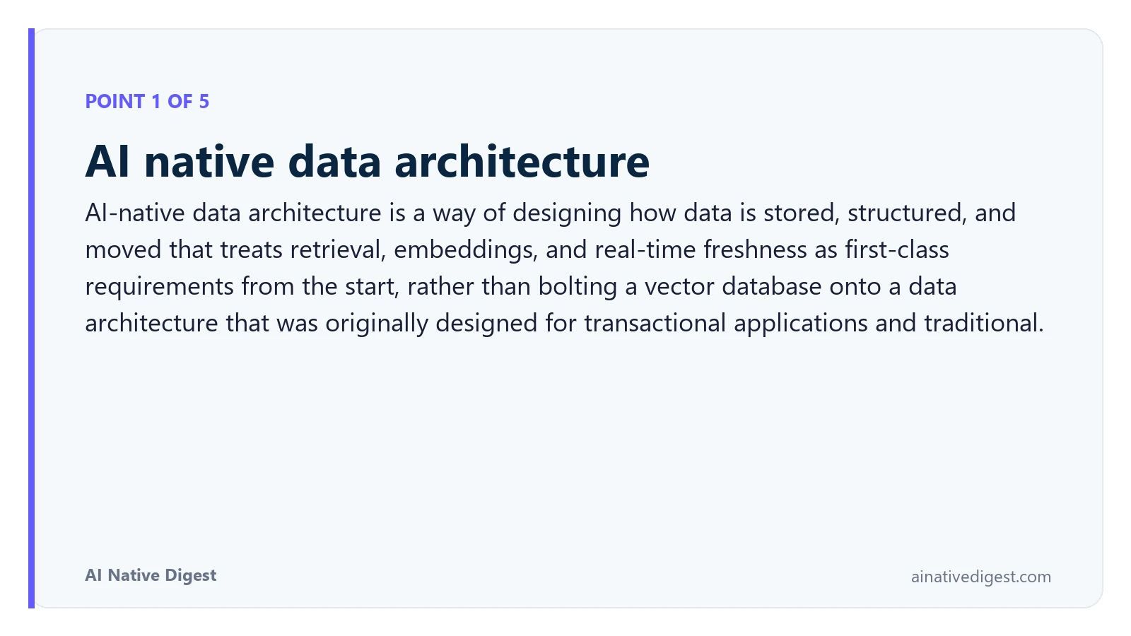 Point 1 of 5: AI native data architecture. AI-native data architecture is a way of designing how data is stored, structured, and moved that treats retrieval, embeddings, and real-time freshness as first-class requirements from the start, rather than bolting a vector database onto a data architecture that was originally designed for transactional applications and traditional. ainativedigest.com
