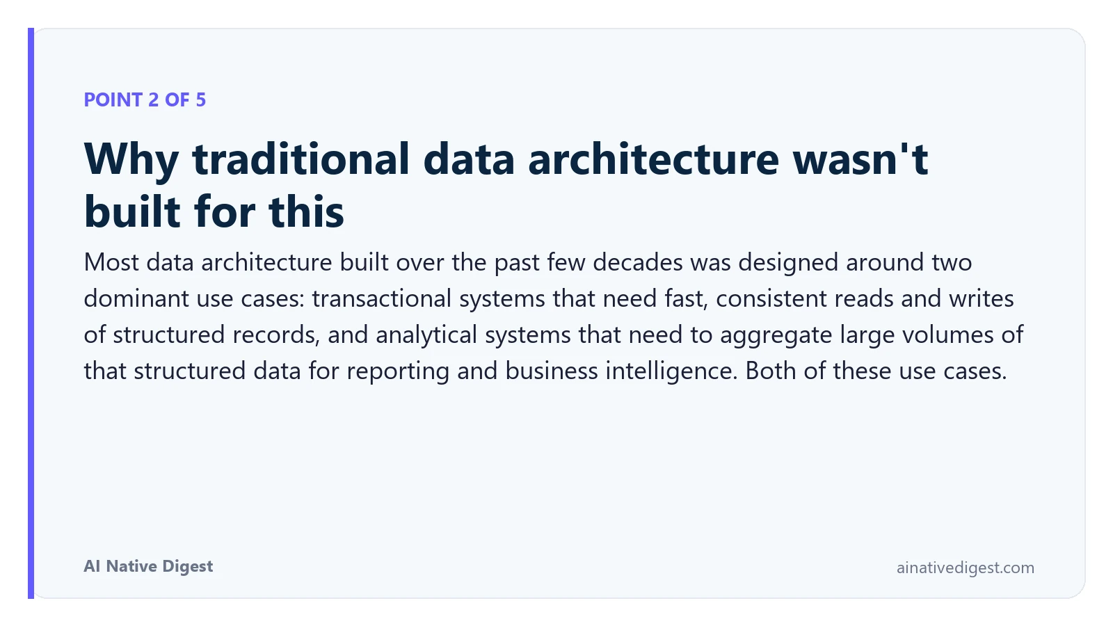 Point 2 of 5: Why traditional data architecture wasn't built for this. Most data architecture built over the past few decades was designed around two dominant use cases: transactional systems that need fast, consistent reads and writes of structured records, and analytical systems that need to aggregate large volumes of that structured data for reporting and business intelligence. Both of these use cases. ainativedigest.com