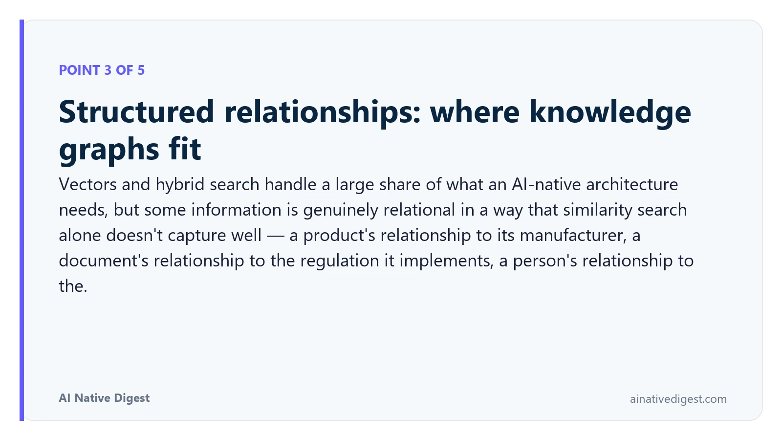 Point 3 of 5: Structured relationships: where knowledge graphs fit. Vectors and hybrid search handle a large share of what an AI-native architecture needs, but some information is genuinely relational in a way that similarity search alone doesn't capture well — a product's relationship to its manufacturer, a document's relationship to the regulation it implements, a person's relationship to the. ainativedigest.com
