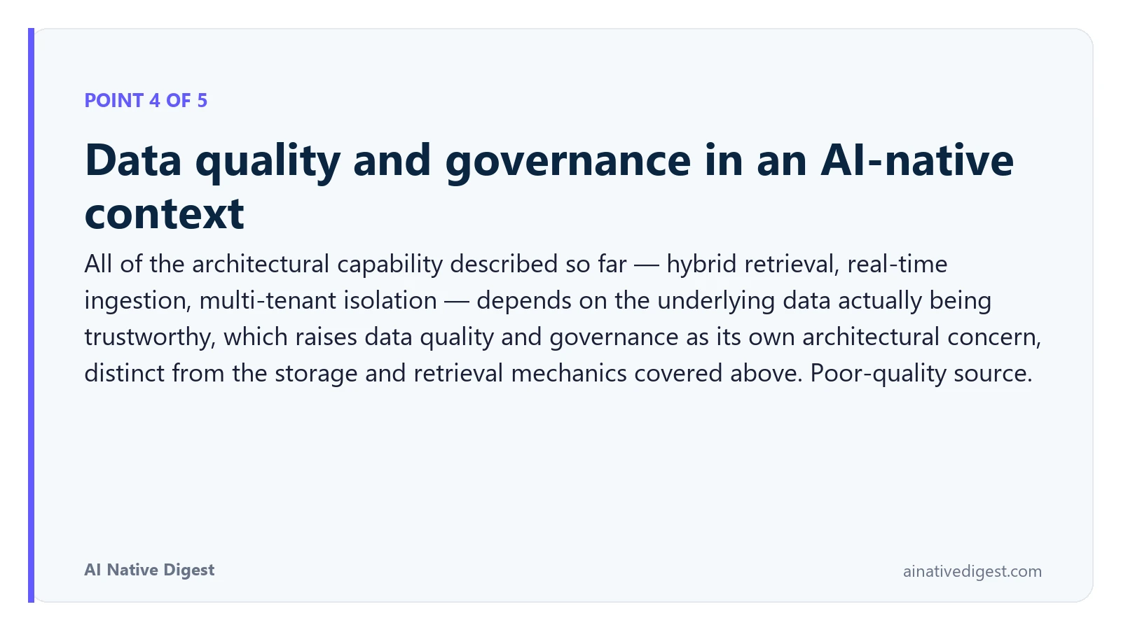 Point 4 of 5: Data quality and governance in an AI-native context. All of the architectural capability described so far — hybrid retrieval, real-time ingestion, multi-tenant isolation — depends on the underlying data actually being trustworthy, which raises data quality and governance as its own architectural concern, distinct from the storage and retrieval mechanics covered above. Poor-quality source. ainativedigest.com