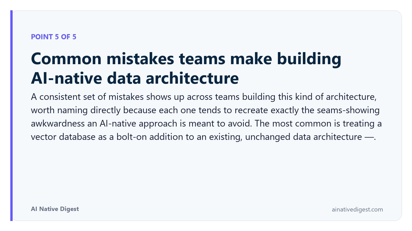 Point 5 of 5: Common mistakes teams make building AI-native data architecture. A consistent set of mistakes shows up across teams building this kind of architecture, worth naming directly because each one tends to recreate exactly the seams-showing awkwardness an AI-native approach is meant to avoid. The most common is treating a vector database as a bolt-on addition to an existing, unchanged data architecture —. ainativedigest.com