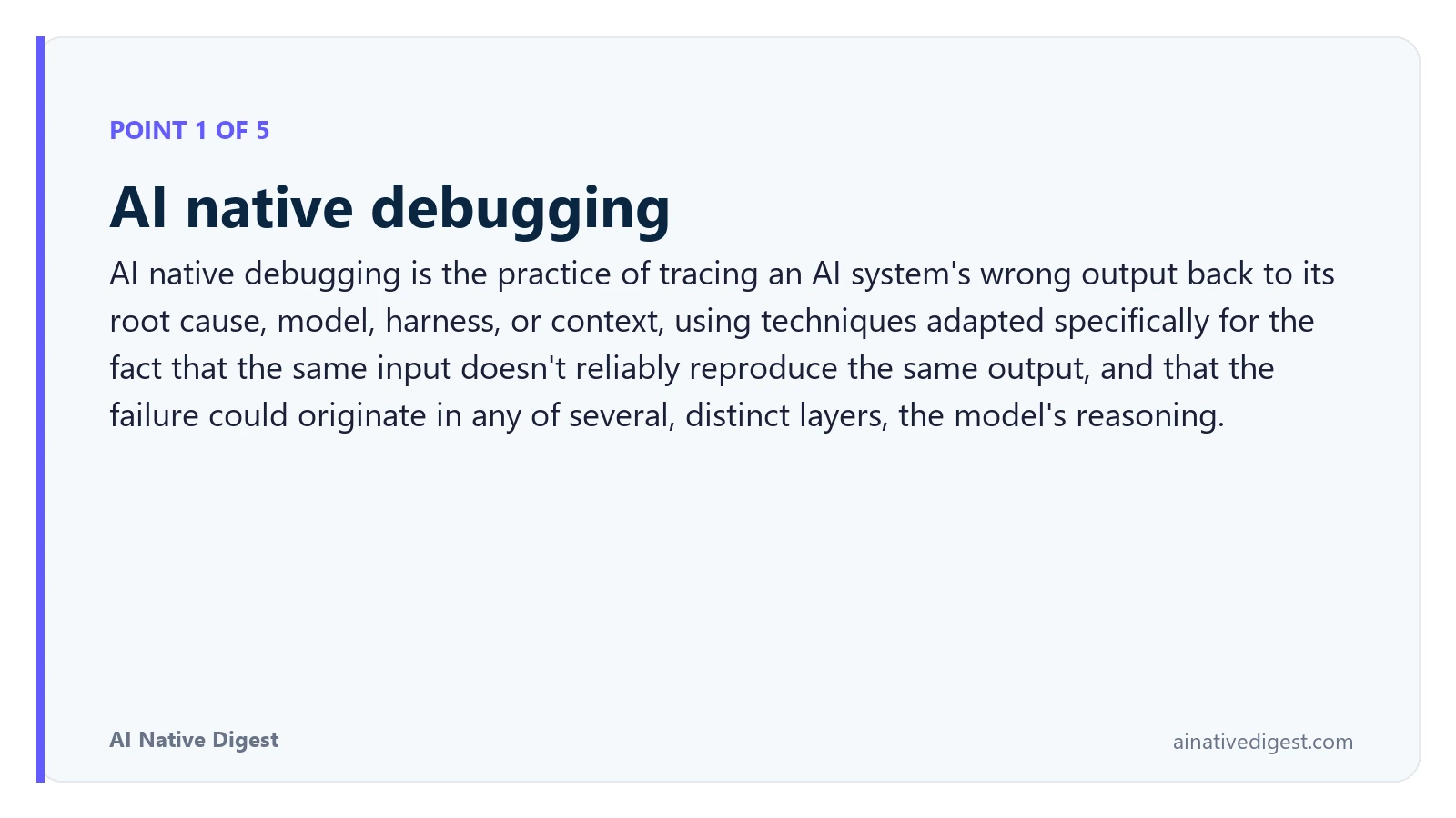 Point 1 of 5: AI native debugging. AI native debugging is the practice of tracing an AI system's wrong output back to its root cause, model, harness, or context, using techniques adapted specifically for the fact that the same input doesn't reliably reproduce the same output, and that the failure could originate in any of several, distinct layers, the model's reasoning. ainativedigest.com