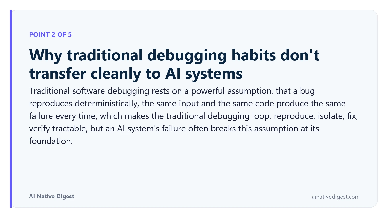 Point 2 of 5: Why traditional debugging habits don't transfer cleanly to AI systems. Traditional software debugging rests on a powerful assumption, that a bug reproduces deterministically, the same input and the same code produce the same failure every time, which makes the traditional debugging loop, reproduce, isolate, fix, verify tractable, but an AI system's failure often breaks this assumption at its foundation. ainativedigest.com