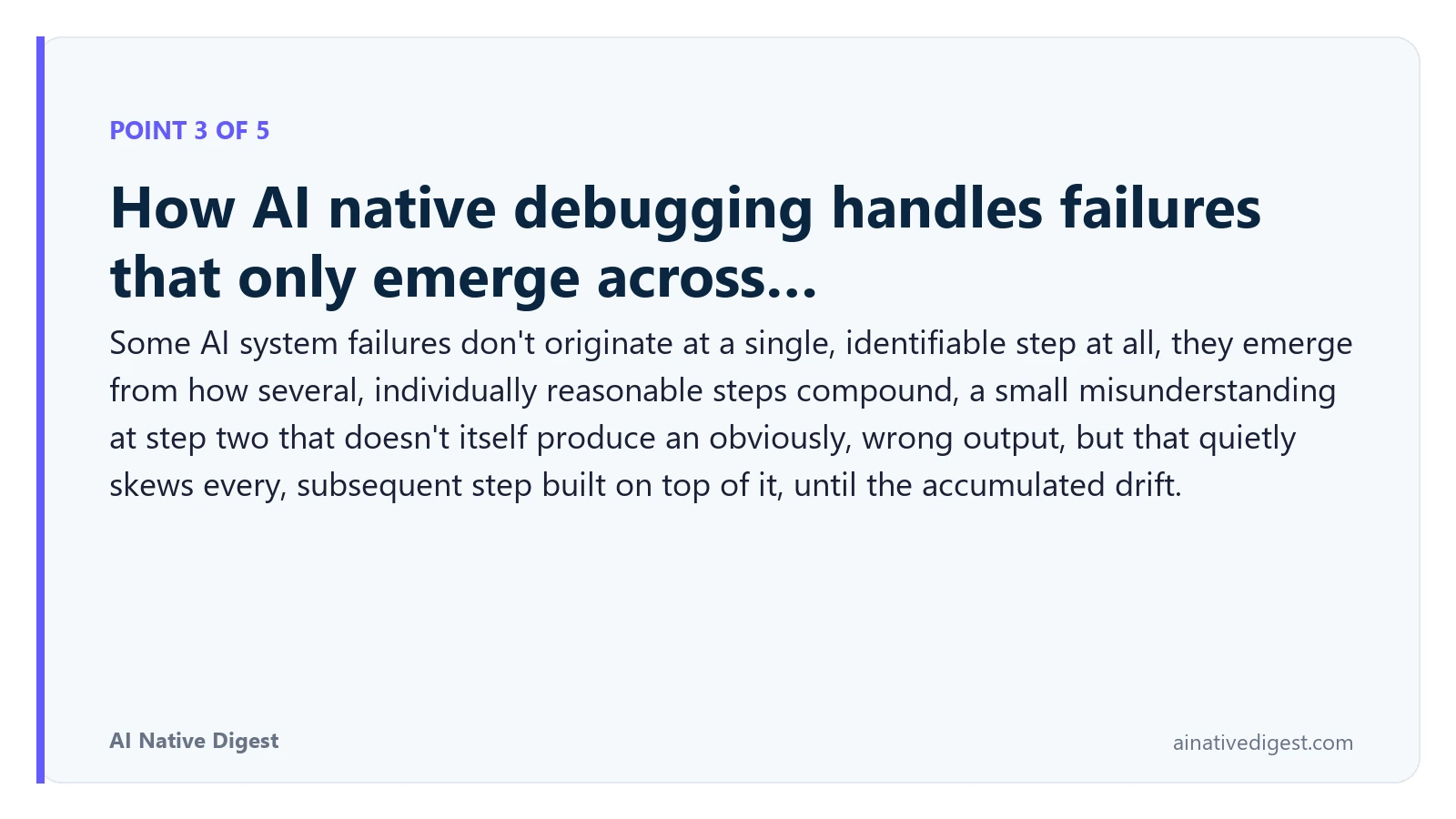 Point 3 of 5: How AI native debugging handles failures that only emerge across…. Some AI system failures don't originate at a single, identifiable step at all, they emerge from how several, individually reasonable steps compound, a small misunderstanding at step two that doesn't itself produce an obviously, wrong output, but that quietly skews every, subsequent step built on top of it, until the accumulated drift. ainativedigest.com