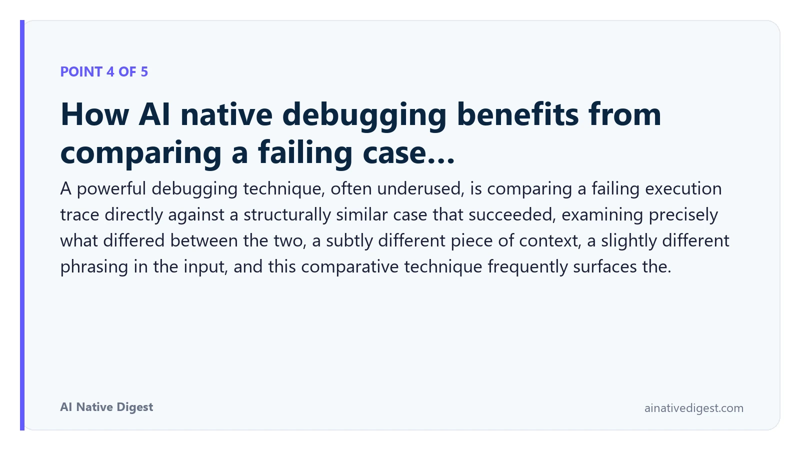 Point 4 of 5: How AI native debugging benefits from comparing a failing case…. A powerful debugging technique, often underused, is comparing a failing execution trace directly against a structurally similar case that succeeded, examining precisely what differed between the two, a subtly different piece of context, a slightly different phrasing in the input, and this comparative technique frequently surfaces the. ainativedigest.com
