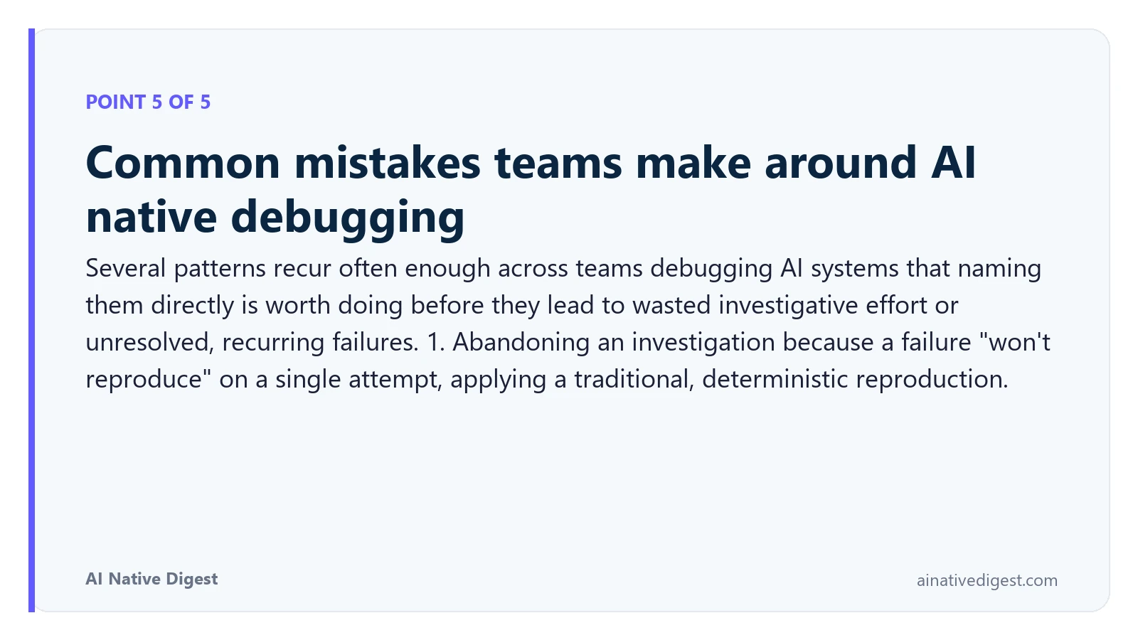 Point 5 of 5: Common mistakes teams make around AI native debugging. Several patterns recur often enough across teams debugging AI systems that naming them directly is worth doing before they lead to wasted investigative effort or unresolved, recurring failures. 1. Abandoning an investigation because a failure "won't reproduce" on a single attempt, applying a traditional, deterministic reproduction. ainativedigest.com