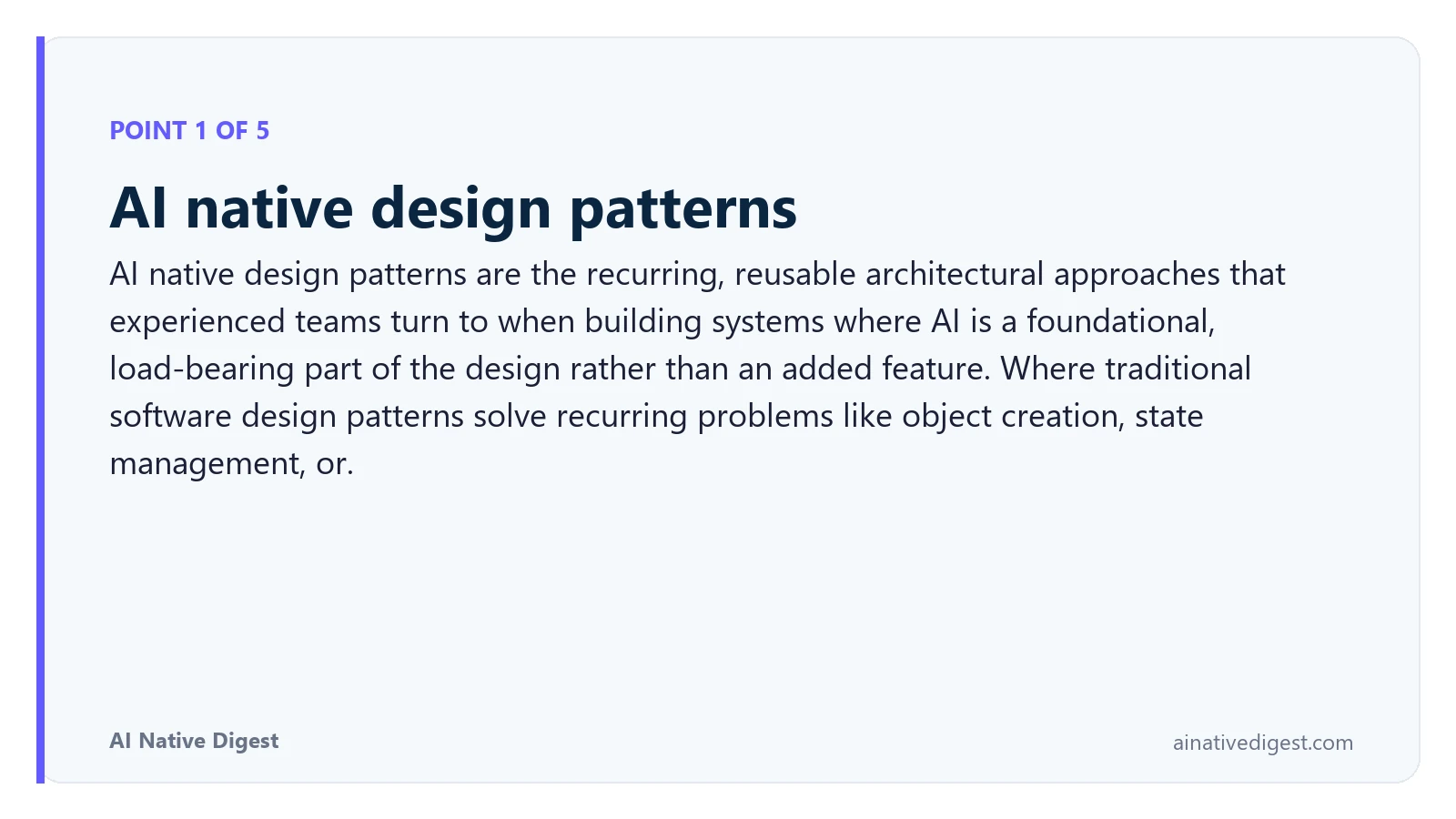 Point 1 of 5: AI native design patterns. AI native design patterns are the recurring, reusable architectural approaches that experienced teams turn to when building systems where AI is a foundational, load-bearing part of the design rather than an added feature. Where traditional software design patterns solve recurring problems like object creation, state management, or. ainativedigest.com