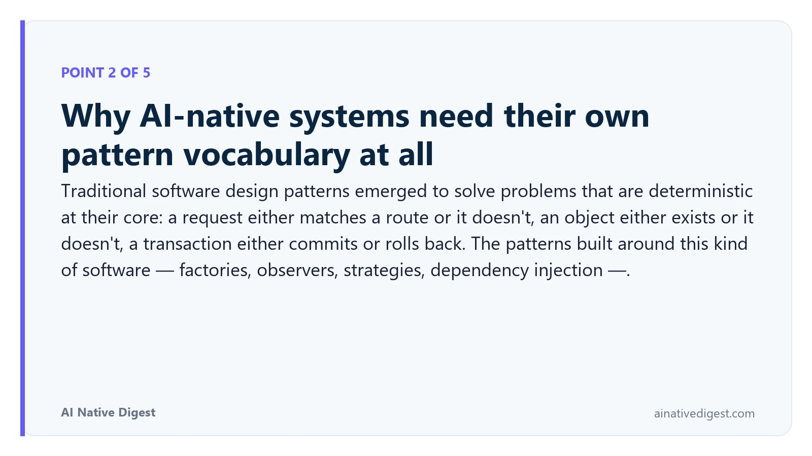 Point 2 of 5: Why AI-native systems need their own pattern vocabulary at all. Traditional software design patterns emerged to solve problems that are deterministic at their core: a request either matches a route or it doesn't, an object either exists or it doesn't, a transaction either commits or rolls back. The patterns built around this kind of software — factories, observers, strategies, dependency injection —. ainativedigest.com