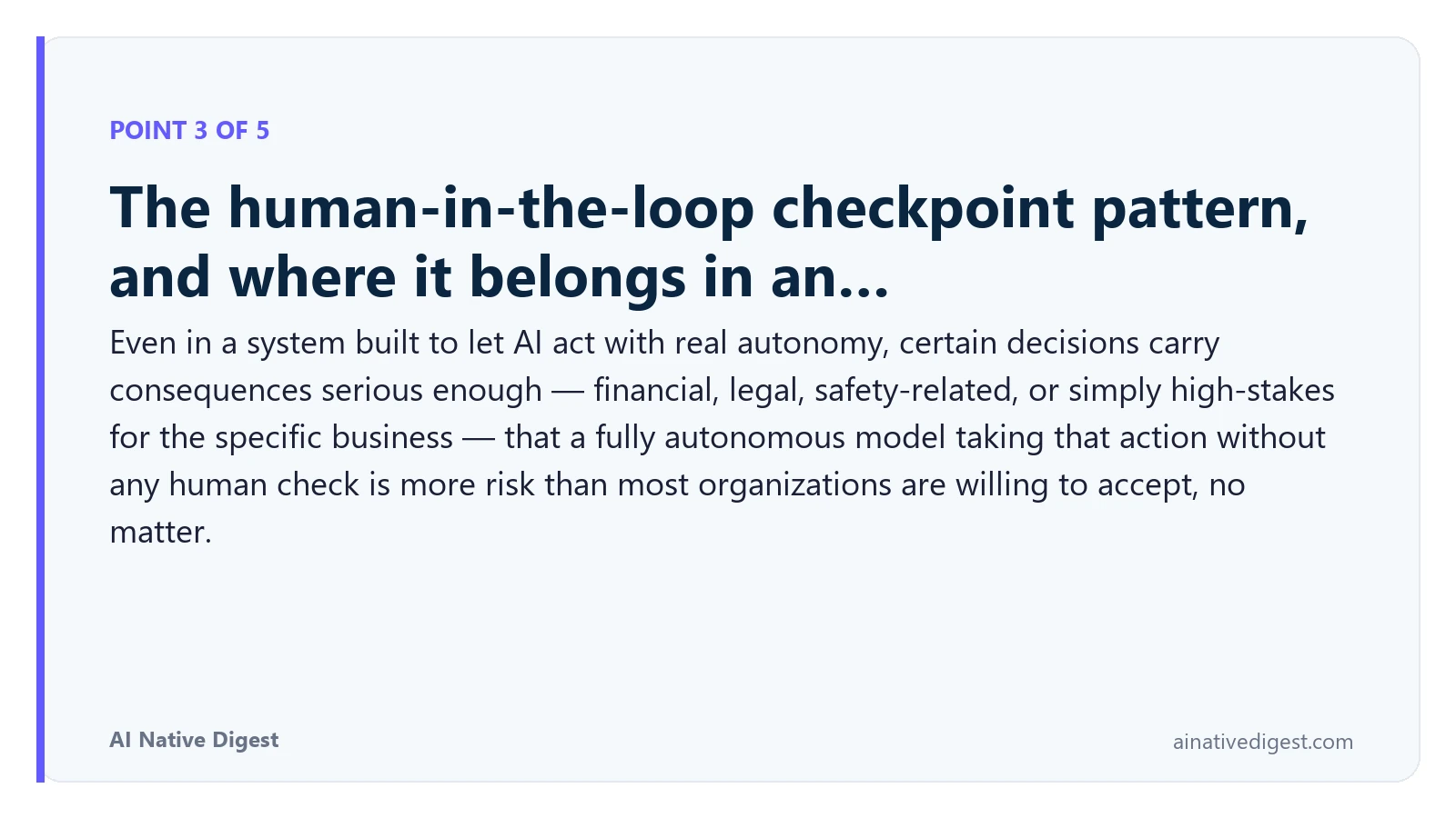 Point 3 of 5: The human-in-the-loop checkpoint pattern, and where it belongs in an…. Even in a system built to let AI act with real autonomy, certain decisions carry consequences serious enough — financial, legal, safety-related, or simply high-stakes for the specific business — that a fully autonomous model taking that action without any human check is more risk than most organizations are willing to accept, no matter. ainativedigest.com