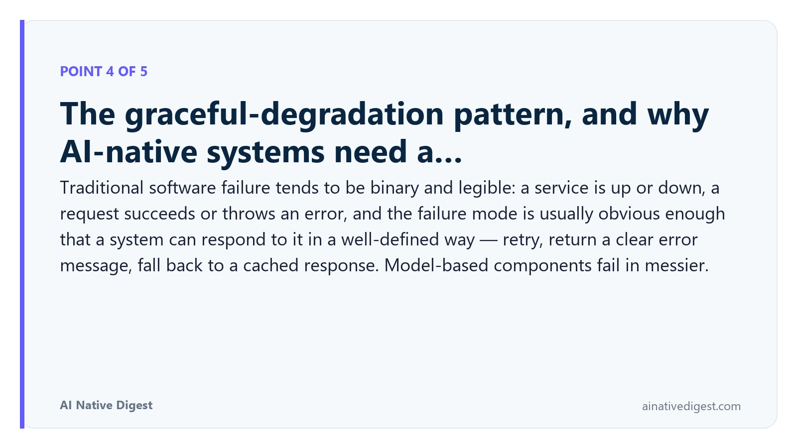 Point 4 of 5: The graceful-degradation pattern, and why AI-native systems need a…. Traditional software failure tends to be binary and legible: a service is up or down, a request succeeds or throws an error, and the failure mode is usually obvious enough that a system can respond to it in a well-defined way — retry, return a clear error message, fall back to a cached response. Model-based components fail in messier. ainativedigest.com
