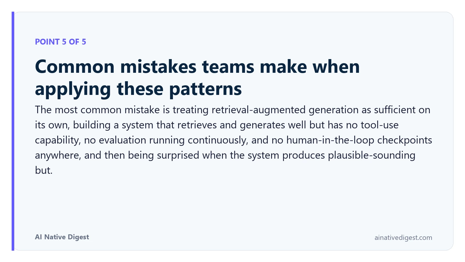 Point 5 of 5: Common mistakes teams make when applying these patterns. The most common mistake is treating retrieval-augmented generation as sufficient on its own, building a system that retrieves and generates well but has no tool-use capability, no evaluation running continuously, and no human-in-the-loop checkpoints anywhere, and then being surprised when the system produces plausible-sounding but. ainativedigest.com