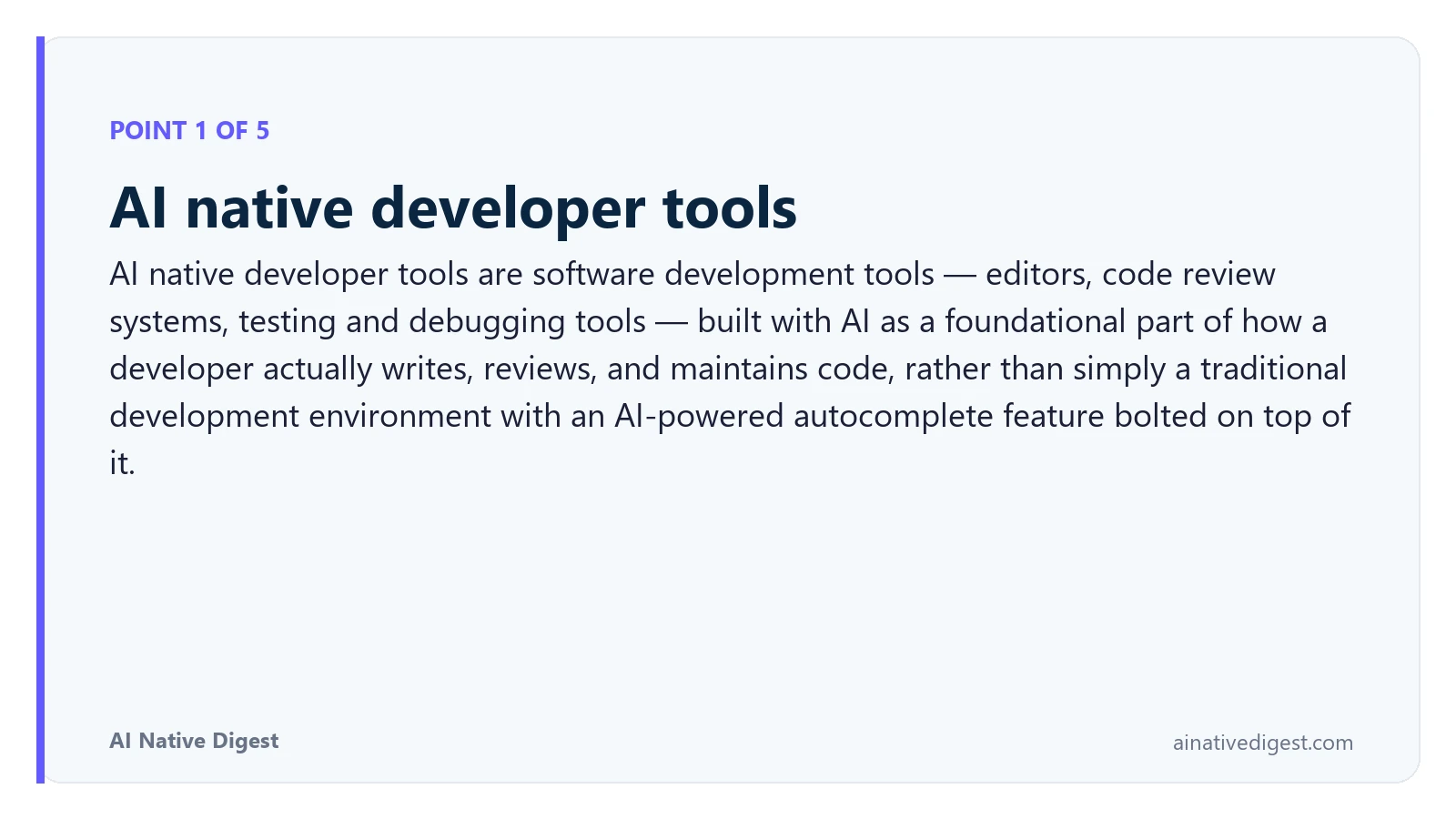 Point 1 of 5: AI native developer tools. AI native developer tools are software development tools — editors, code review systems, testing and debugging tools — built with AI as a foundational part of how a developer actually writes, reviews, and maintains code, rather than simply a traditional development environment with an AI-powered autocomplete feature bolted on top of it. ainativedigest.com