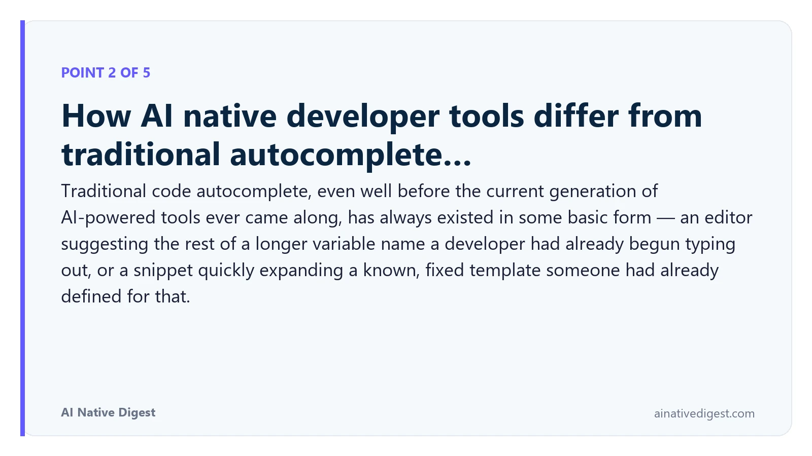 Point 2 of 5: How AI native developer tools differ from traditional autocomplete…. Traditional code autocomplete, even well before the current generation of AI-powered tools ever came along, has always existed in some basic form — an editor suggesting the rest of a longer variable name a developer had already begun typing out, or a snippet quickly expanding a known, fixed template someone had already defined for that. ainativedigest.com