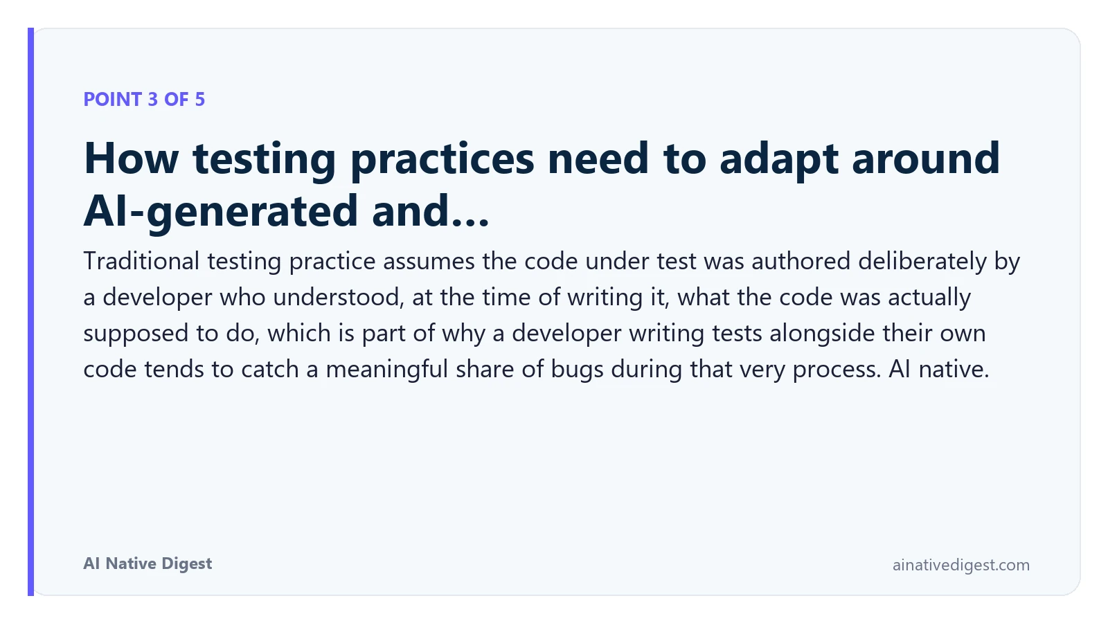 Point 3 of 5: How testing practices need to adapt around AI-generated and…. Traditional testing practice assumes the code under test was authored deliberately by a developer who understood, at the time of writing it, what the code was actually supposed to do, which is part of why a developer writing tests alongside their own code tends to catch a meaningful share of bugs during that very process. AI native. ainativedigest.com