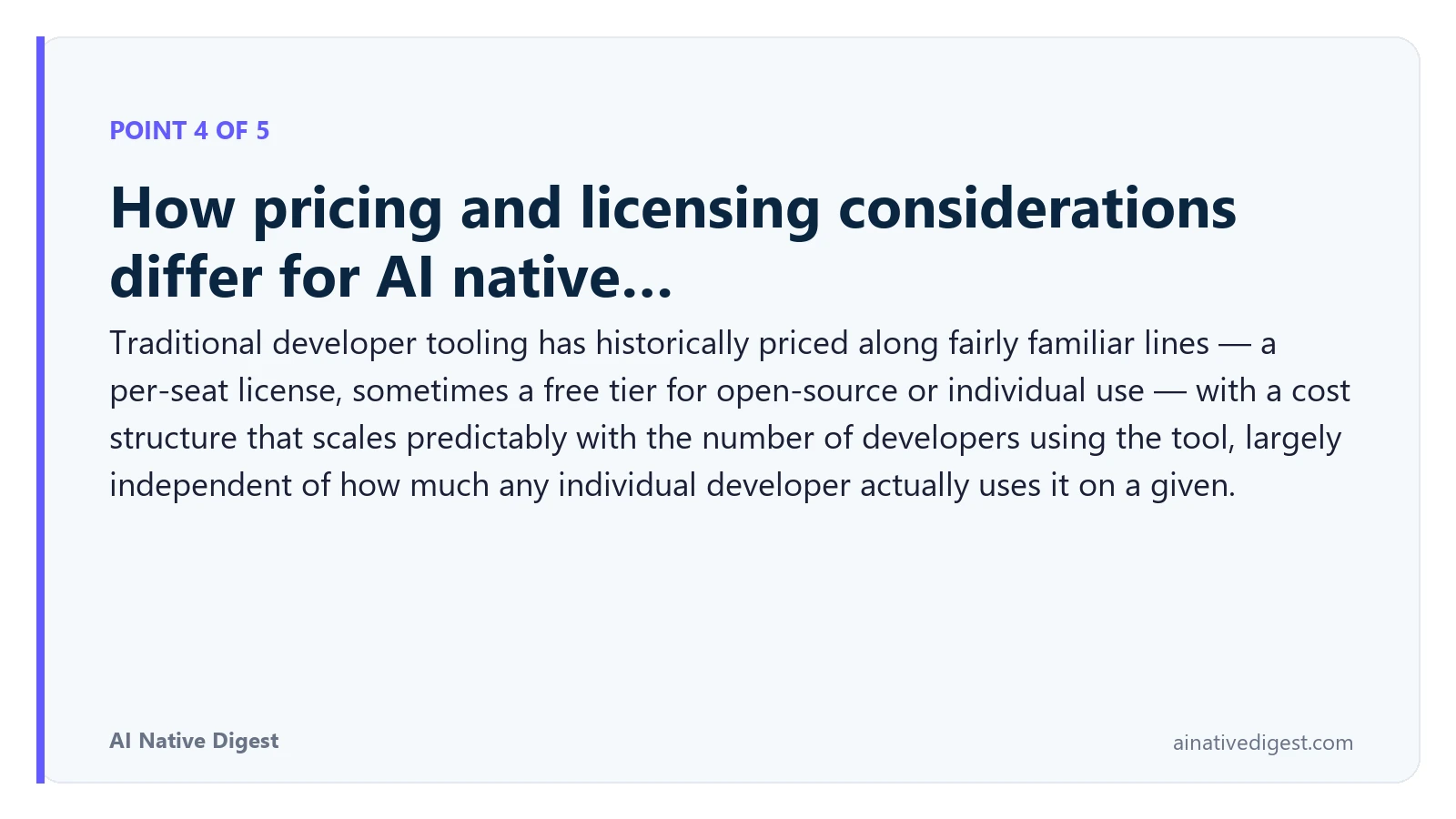 Point 4 of 5: How pricing and licensing considerations differ for AI native…. Traditional developer tooling has historically priced along fairly familiar lines — a per-seat license, sometimes a free tier for open-source or individual use — with a cost structure that scales predictably with the number of developers using the tool, largely independent of how much any individual developer actually uses it on a given. ainativedigest.com