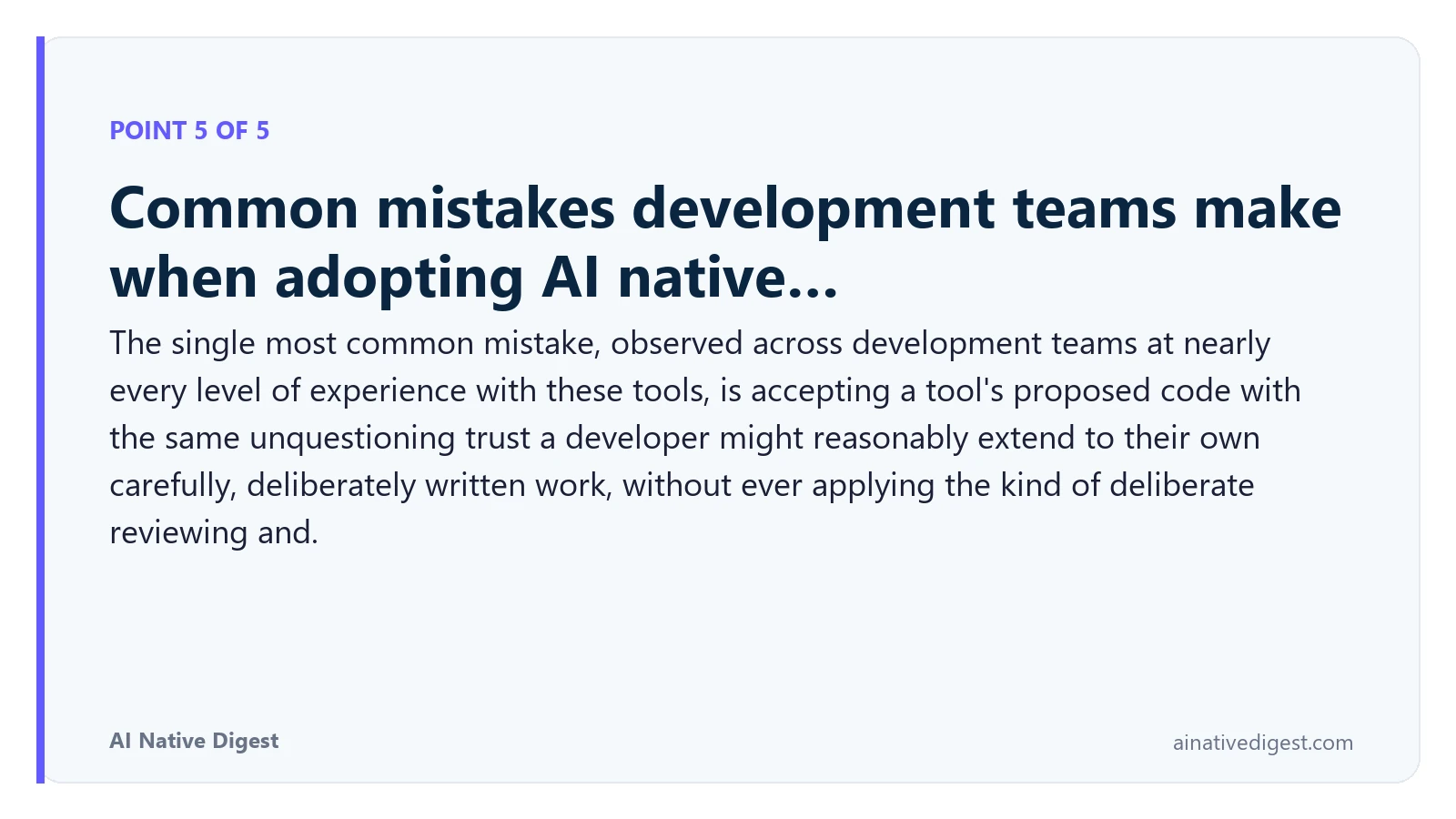 Point 5 of 5: Common mistakes development teams make when adopting AI native…. The single most common mistake, observed across development teams at nearly every level of experience with these tools, is accepting a tool's proposed code with the same unquestioning trust a developer might reasonably extend to their own carefully, deliberately written work, without ever applying the kind of deliberate reviewing and. ainativedigest.com