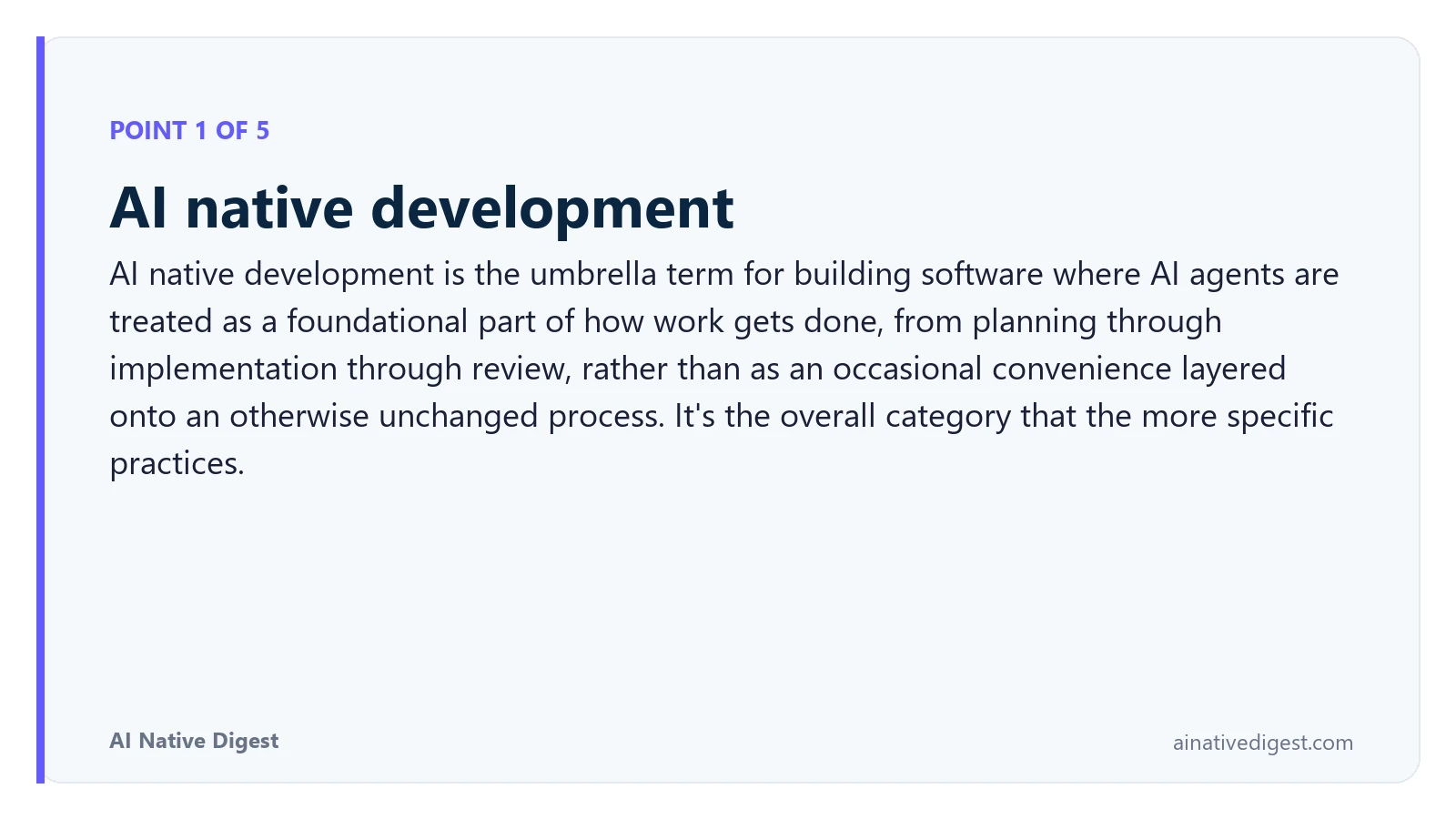Point 1 of 5: AI native development. AI native development is the umbrella term for building software where AI agents are treated as a foundational part of how work gets done, from planning through implementation through review, rather than as an occasional convenience layered onto an otherwise unchanged process. It's the overall category that the more specific practices. ainativedigest.com