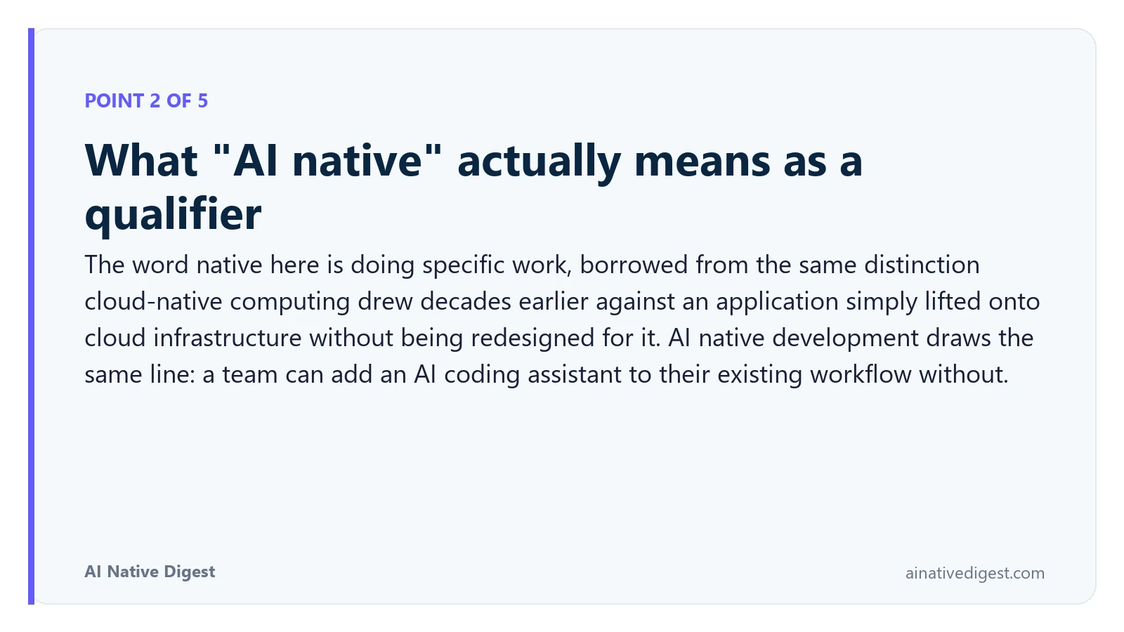 Point 2 of 5: What "AI native" actually means as a qualifier. The word native here is doing specific work, borrowed from the same distinction cloud-native computing drew decades earlier against an application simply lifted onto cloud infrastructure without being redesigned for it. AI native development draws the same line: a team can add an AI coding assistant to their existing workflow without. ainativedigest.com