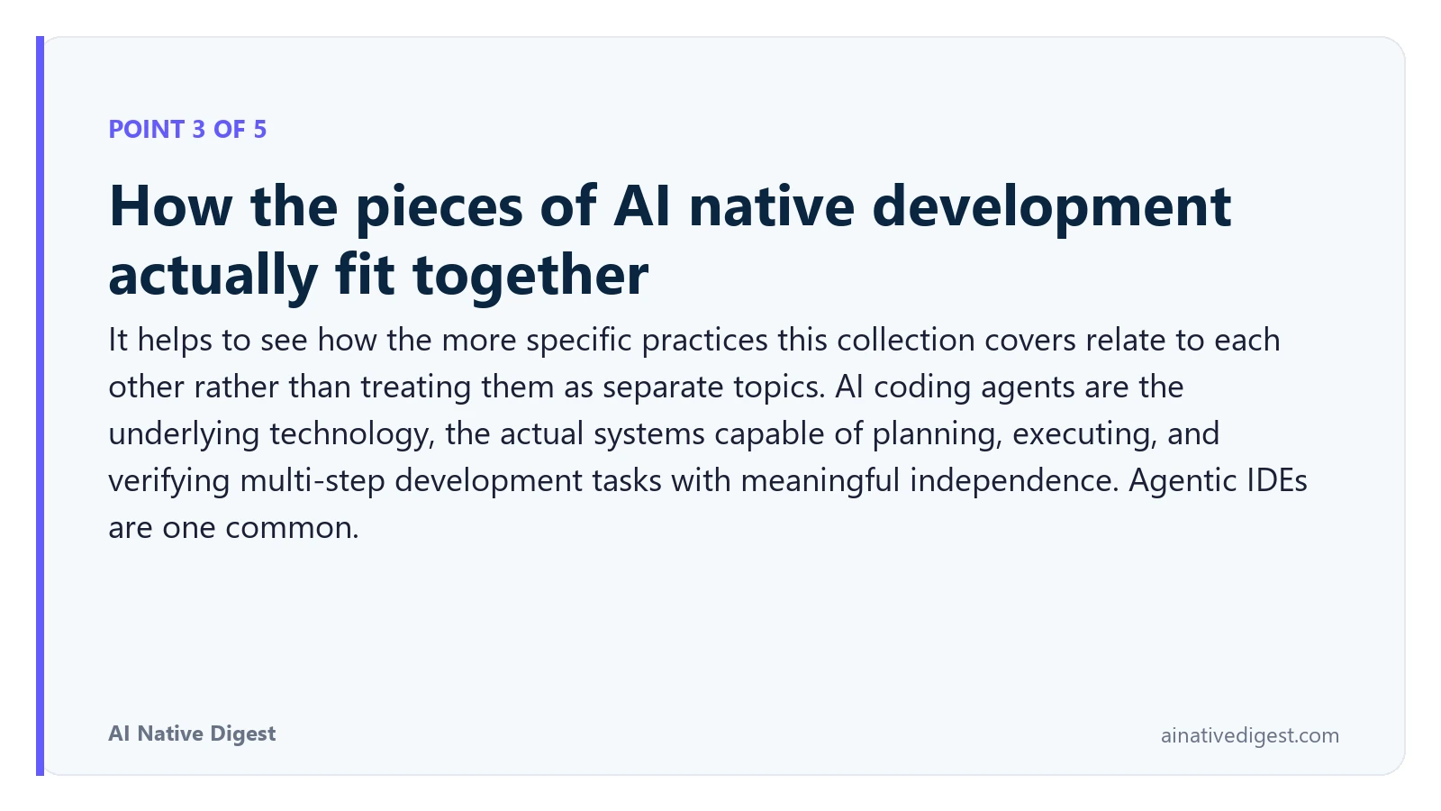Point 3 of 5: How the pieces of AI native development actually fit together. It helps to see how the more specific practices this collection covers relate to each other rather than treating them as separate topics. AI coding agents are the underlying technology, the actual systems capable of planning, executing, and verifying multi-step development tasks with meaningful independence. Agentic IDEs are one common. ainativedigest.com