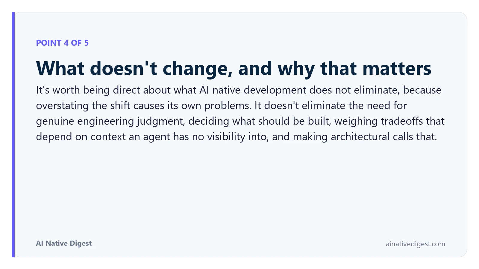 Point 4 of 5: What doesn't change, and why that matters. It's worth being direct about what AI native development does not eliminate, because overstating the shift causes its own problems. It doesn't eliminate the need for genuine engineering judgment, deciding what should be built, weighing tradeoffs that depend on context an agent has no visibility into, and making architectural calls that. ainativedigest.com