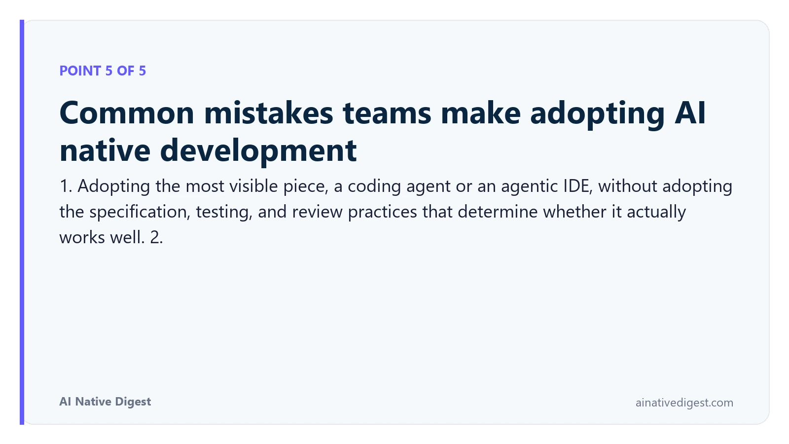 Point 5 of 5: Common mistakes teams make adopting AI native development. 1. Adopting the most visible piece, a coding agent or an agentic IDE, without adopting the specification, testing, and review practices that determine whether it actually works well. 2. ainativedigest.com
