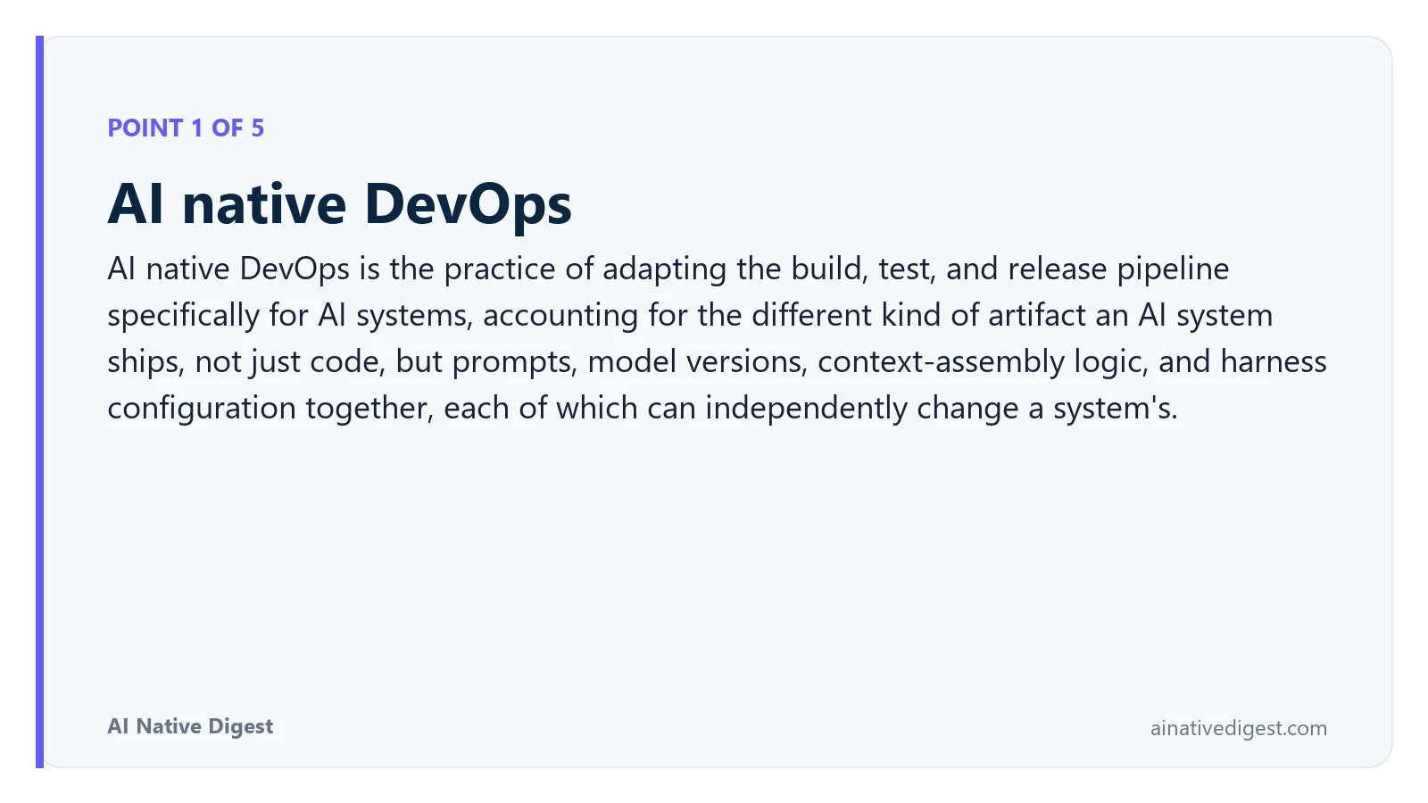 Point 1 of 5: AI native DevOps. AI native DevOps is the practice of adapting the build, test, and release pipeline specifically for AI systems, accounting for the different kind of artifact an AI system ships, not just code, but prompts, model versions, context-assembly logic, and harness configuration together, each of which can independently change a system's. ainativedigest.com