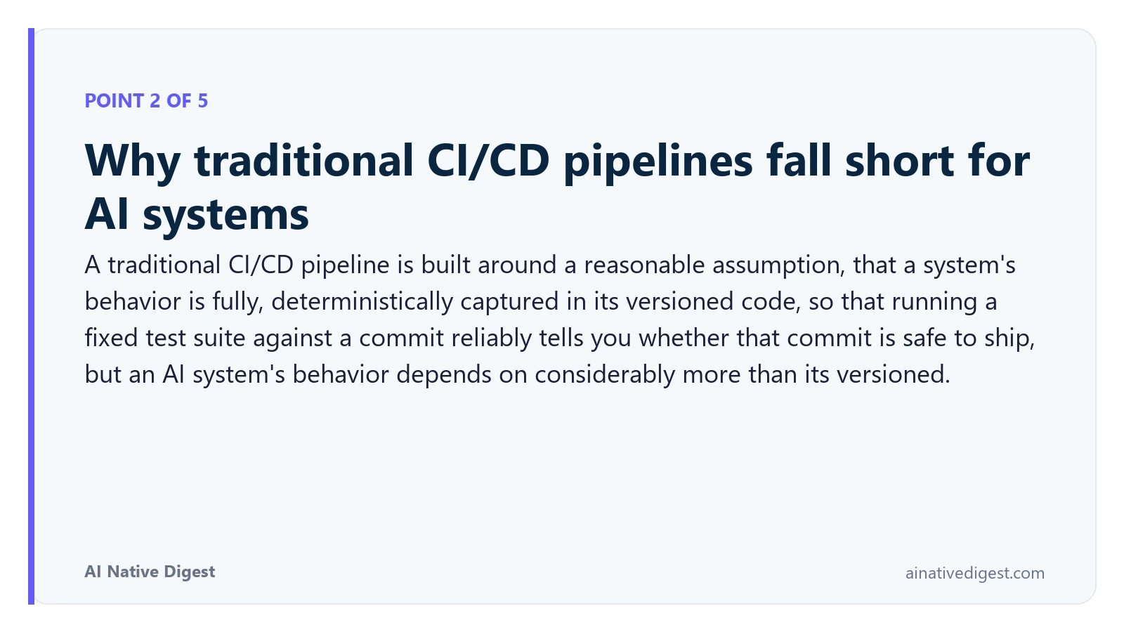 Point 2 of 5: Why traditional CI/CD pipelines fall short for AI systems. A traditional CI/CD pipeline is built around a reasonable assumption, that a system's behavior is fully, deterministically captured in its versioned code, so that running a fixed test suite against a commit reliably tells you whether that commit is safe to ship, but an AI system's behavior depends on considerably more than its versioned. ainativedigest.com