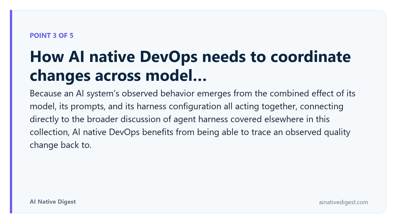 Point 3 of 5: How AI native DevOps needs to coordinate changes across model…. Because an AI system's observed behavior emerges from the combined effect of its model, its prompts, and its harness configuration all acting together, connecting directly to the broader discussion of agent harness covered elsewhere in this collection, AI native DevOps benefits from being able to trace an observed quality change back to. ainativedigest.com