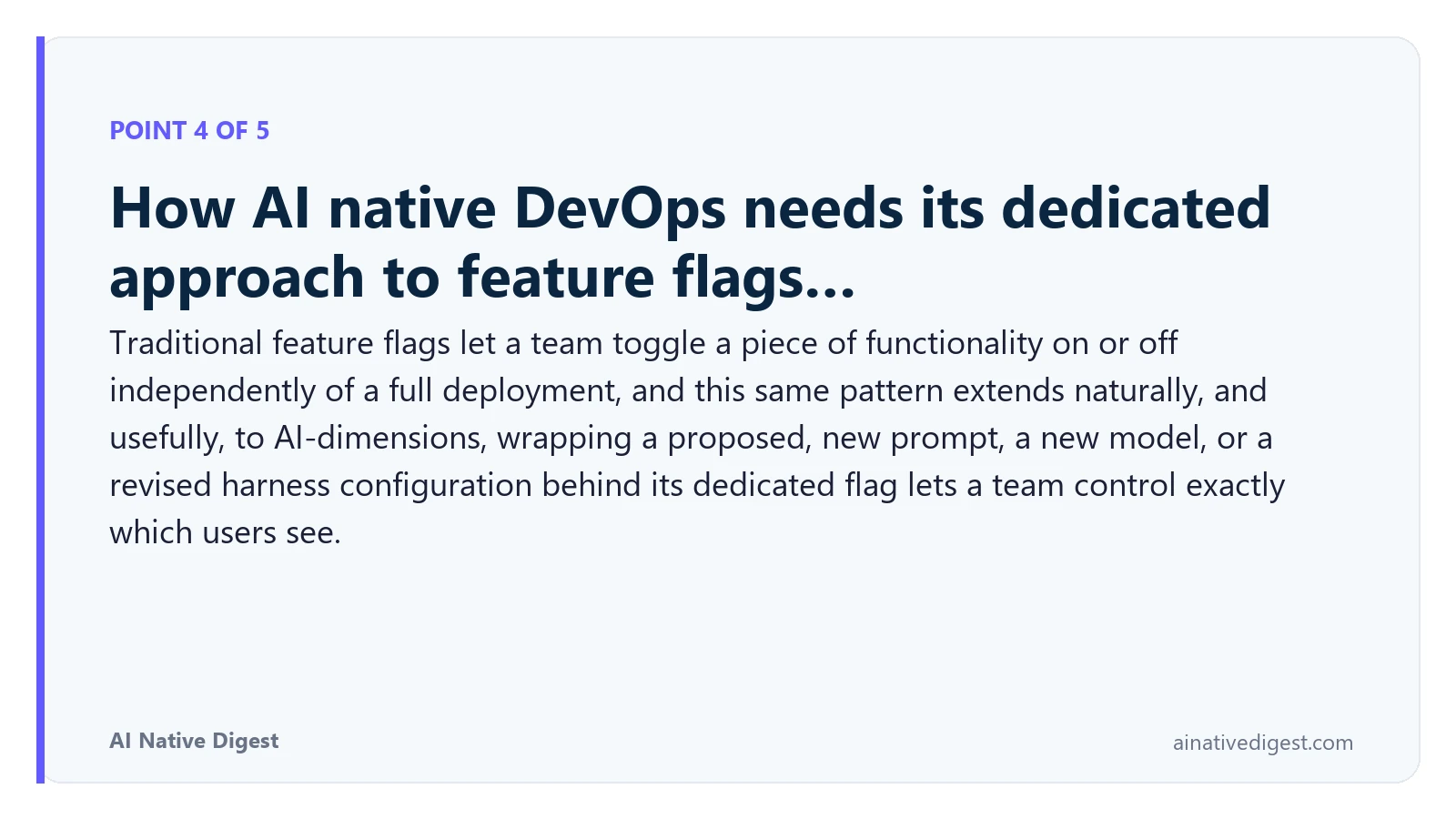 Point 4 of 5: How AI native DevOps needs its dedicated approach to feature flags…. Traditional feature flags let a team toggle a piece of functionality on or off independently of a full deployment, and this same pattern extends naturally, and usefully, to AI-dimensions, wrapping a proposed, new prompt, a new model, or a revised harness configuration behind its dedicated flag lets a team control exactly which users see. ainativedigest.com