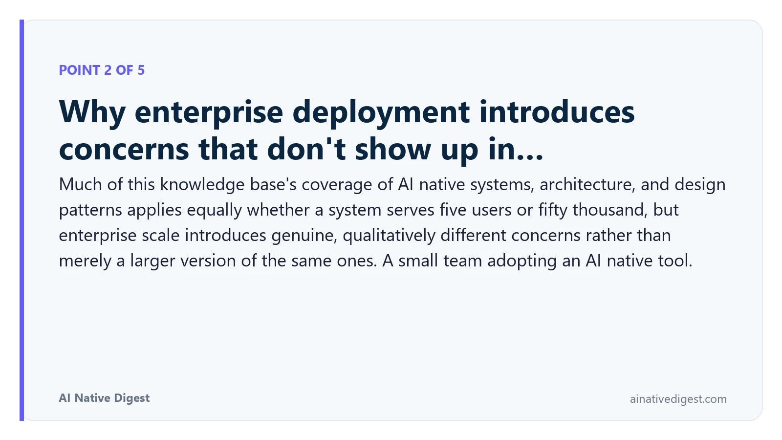 Point 2 of 5: Why enterprise deployment introduces concerns that don't show up in…. Much of this knowledge base's coverage of AI native systems, architecture, and design patterns applies equally whether a system serves five users or fifty thousand, but enterprise scale introduces genuine, qualitatively different concerns rather than merely a larger version of the same ones. A small team adopting an AI native tool. ainativedigest.com
