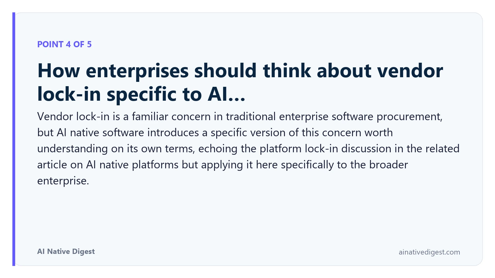 Point 4 of 5: How enterprises should think about vendor lock-in specific to AI…. Vendor lock-in is a familiar concern in traditional enterprise software procurement, but AI native software introduces a specific version of this concern worth understanding on its own terms, echoing the platform lock-in discussion in the related article on AI native platforms but applying it here specifically to the broader enterprise. ainativedigest.com