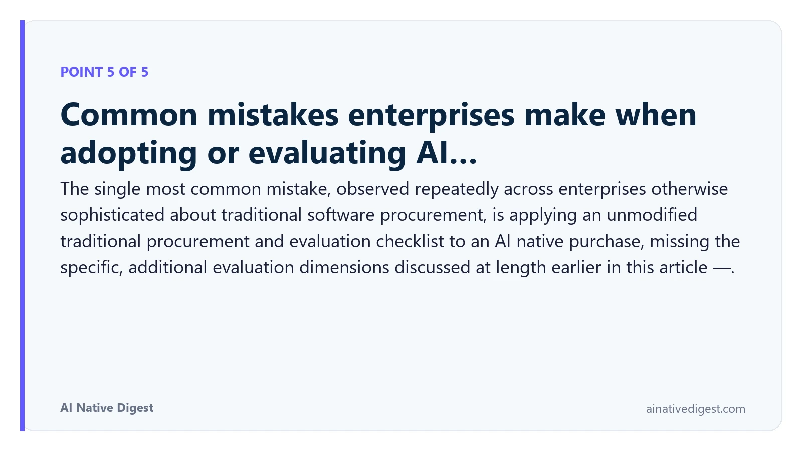 Point 5 of 5: Common mistakes enterprises make when adopting or evaluating AI…. The single most common mistake, observed repeatedly across enterprises otherwise sophisticated about traditional software procurement, is applying an unmodified traditional procurement and evaluation checklist to an AI native purchase, missing the specific, additional evaluation dimensions discussed at length earlier in this article —. ainativedigest.com