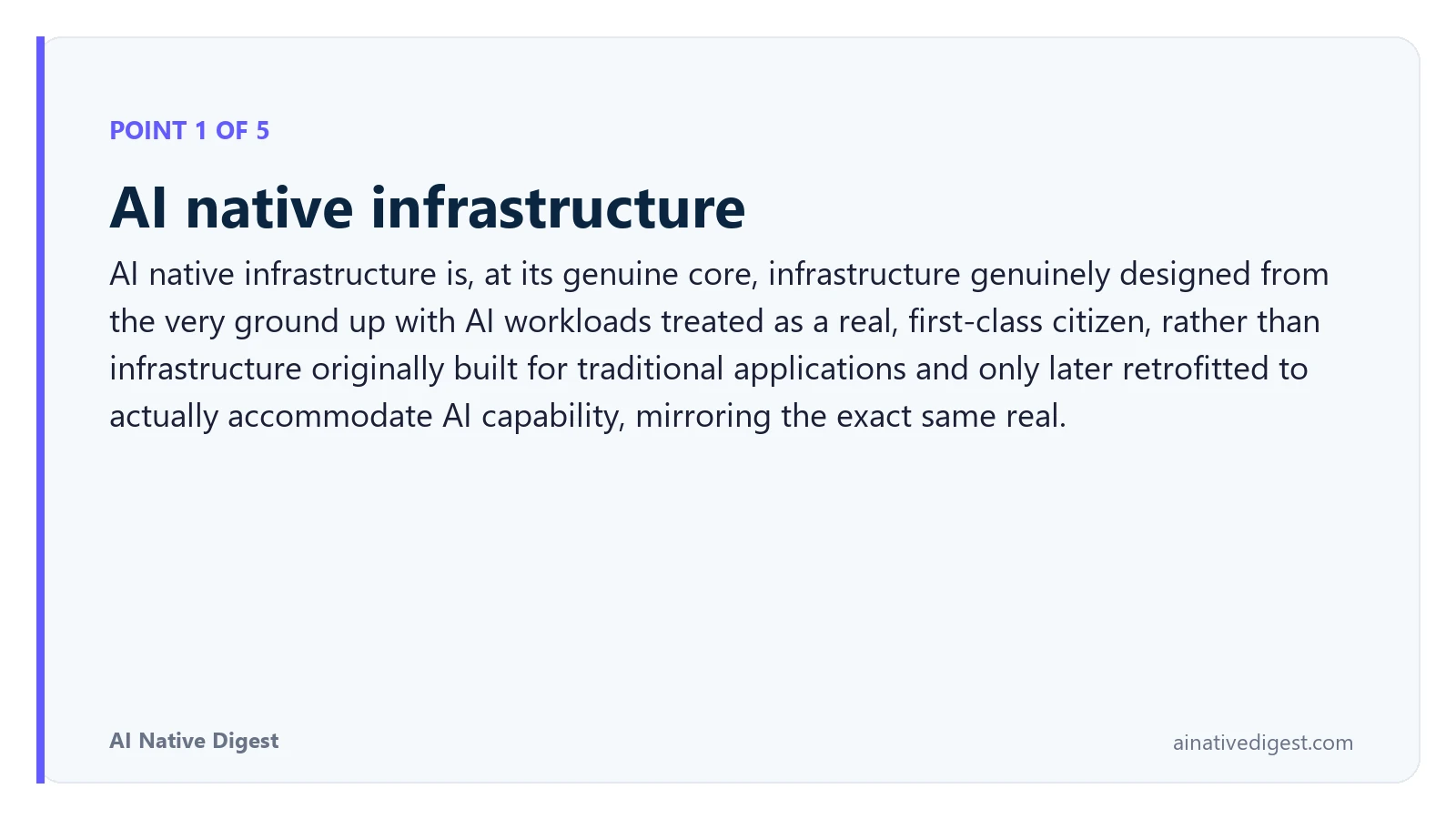 Point 1 of 5: AI native infrastructure. AI native infrastructure is, at its genuine core, infrastructure genuinely designed from the very ground up with AI workloads treated as a real, first-class citizen, rather than infrastructure originally built for traditional applications and only later retrofitted to actually accommodate AI capability, mirroring the exact same real. ainativedigest.com