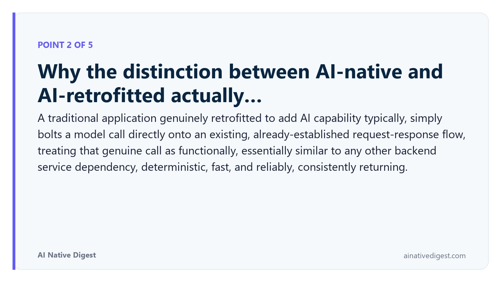 Point 2 of 5: Why the distinction between AI-native and AI-retrofitted actually…. A traditional application genuinely retrofitted to add AI capability typically, simply bolts a model call directly onto an existing, already-established request-response flow, treating that genuine call as functionally, essentially similar to any other backend service dependency, deterministic, fast, and reliably, consistently returning. ainativedigest.com