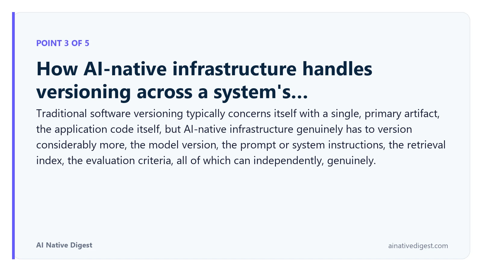 Point 3 of 5: How AI-native infrastructure handles versioning across a system's…. Traditional software versioning typically concerns itself with a single, primary artifact, the application code itself, but AI-native infrastructure genuinely has to version considerably more, the model version, the prompt or system instructions, the retrieval index, the evaluation criteria, all of which can independently, genuinely. ainativedigest.com