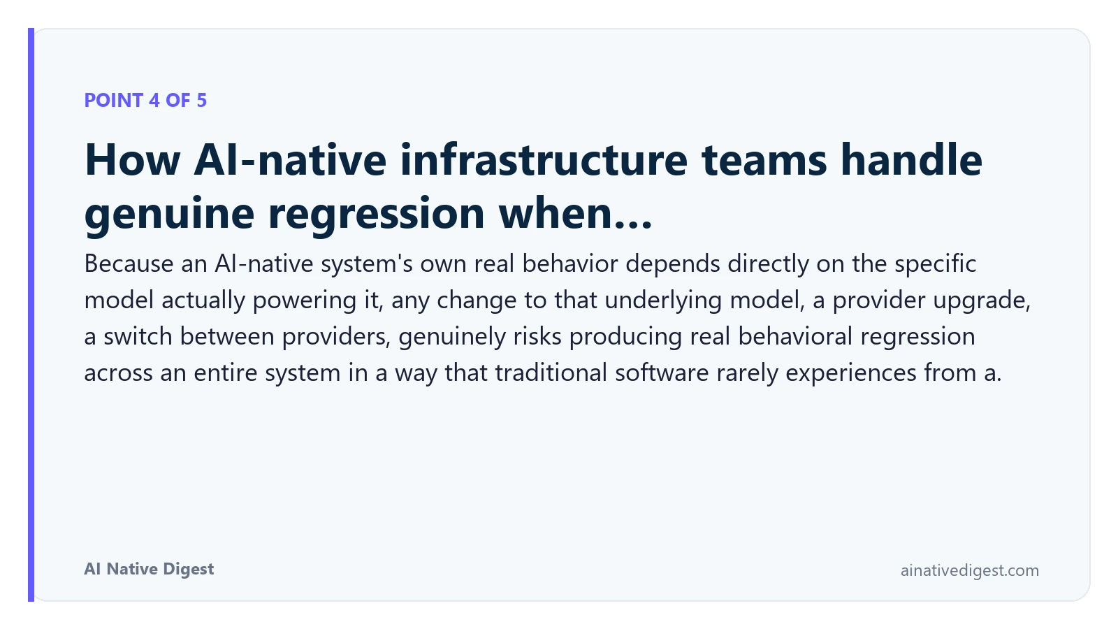 Point 4 of 5: How AI-native infrastructure teams handle genuine regression when…. Because an AI-native system's own real behavior depends directly on the specific model actually powering it, any change to that underlying model, a provider upgrade, a switch between providers, genuinely risks producing real behavioral regression across an entire system in a way that traditional software rarely experiences from a. ainativedigest.com