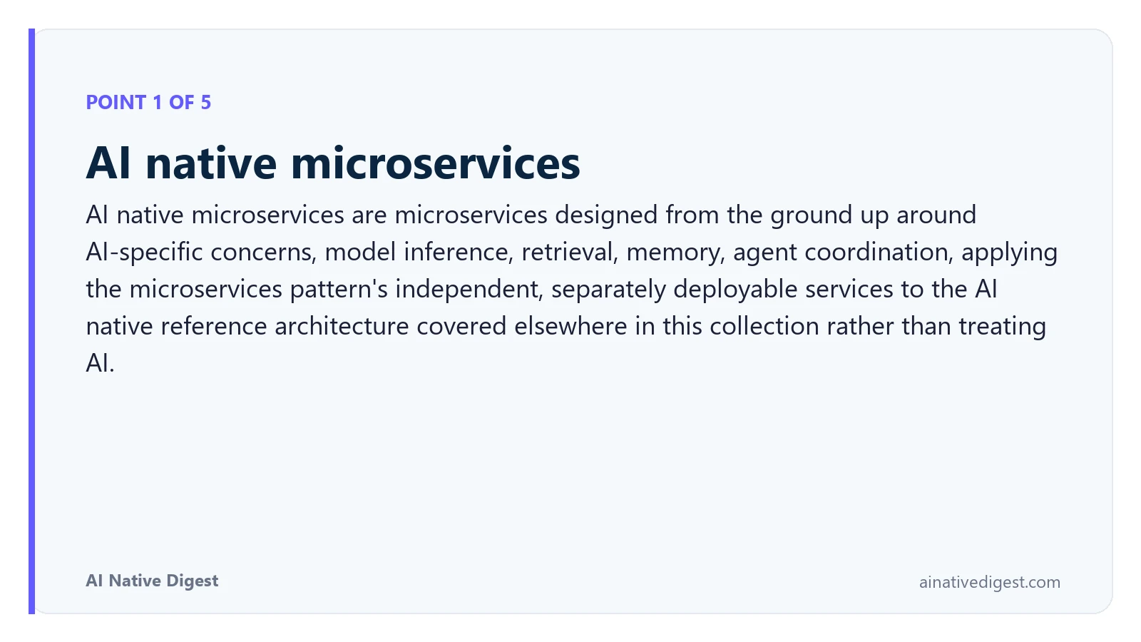 Point 1 of 5: AI native microservices. AI native microservices are microservices designed from the ground up around AI-specific concerns, model inference, retrieval, memory, agent coordination, applying the microservices pattern's independent, separately deployable services to the AI native reference architecture covered elsewhere in this collection rather than treating AI. ainativedigest.com