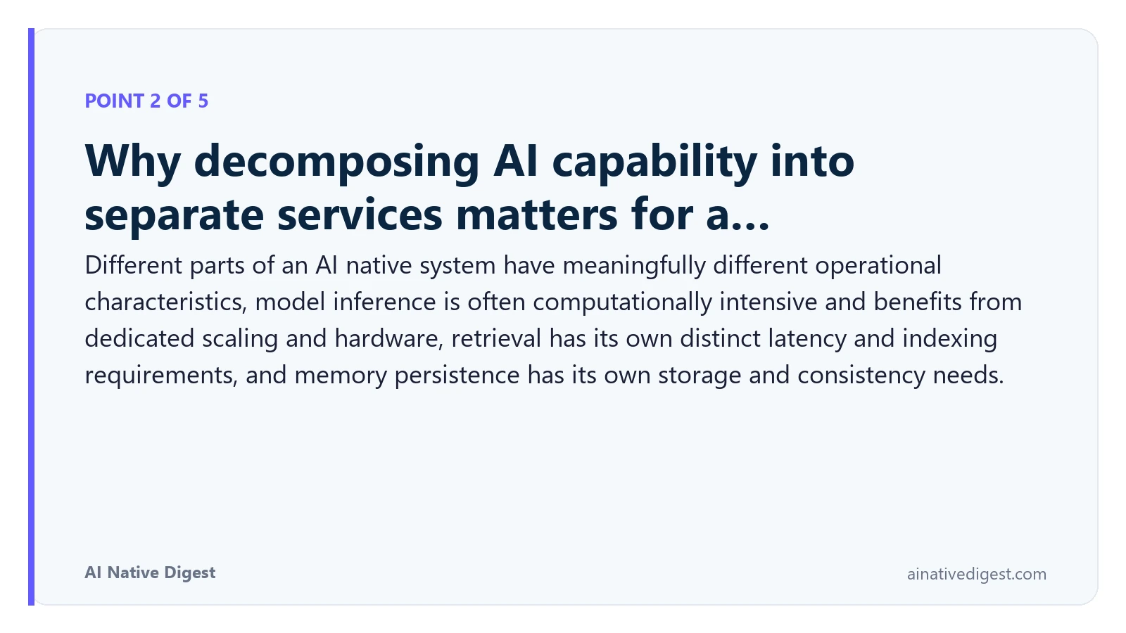 Point 2 of 5: Why decomposing AI capability into separate services matters for a…. Different parts of an AI native system have meaningfully different operational characteristics, model inference is often computationally intensive and benefits from dedicated scaling and hardware, retrieval has its own distinct latency and indexing requirements, and memory persistence has its own storage and consistency needs. ainativedigest.com