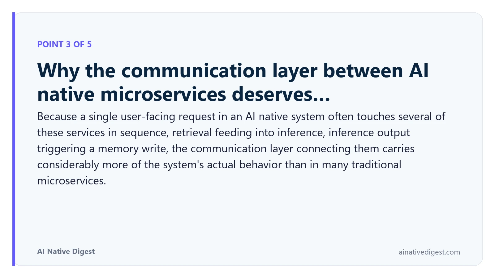 Point 3 of 5: Why the communication layer between AI native microservices deserves…. Because a single user-facing request in an AI native system often touches several of these services in sequence, retrieval feeding into inference, inference output triggering a memory write, the communication layer connecting them carries considerably more of the system's actual behavior than in many traditional microservices. ainativedigest.com