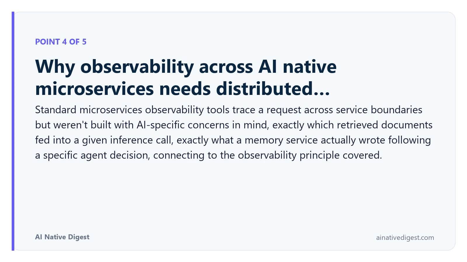 Point 4 of 5: Why observability across AI native microservices needs distributed…. Standard microservices observability tools trace a request across service boundaries but weren't built with AI-specific concerns in mind, exactly which retrieved documents fed into a given inference call, exactly what a memory service actually wrote following a specific agent decision, connecting to the observability principle covered. ainativedigest.com