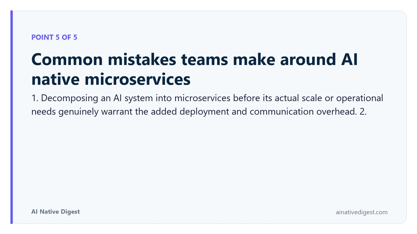 Point 5 of 5: Common mistakes teams make around AI native microservices. 1. Decomposing an AI system into microservices before its actual scale or operational needs genuinely warrant the added deployment and communication overhead. 2. ainativedigest.com